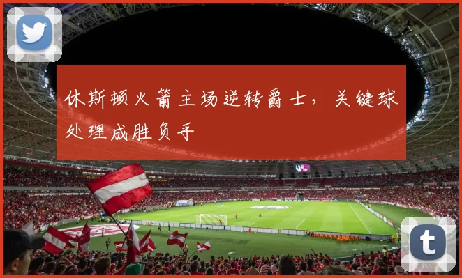 休斯顿火箭主场逆转爵士，关键球处理成胜负手