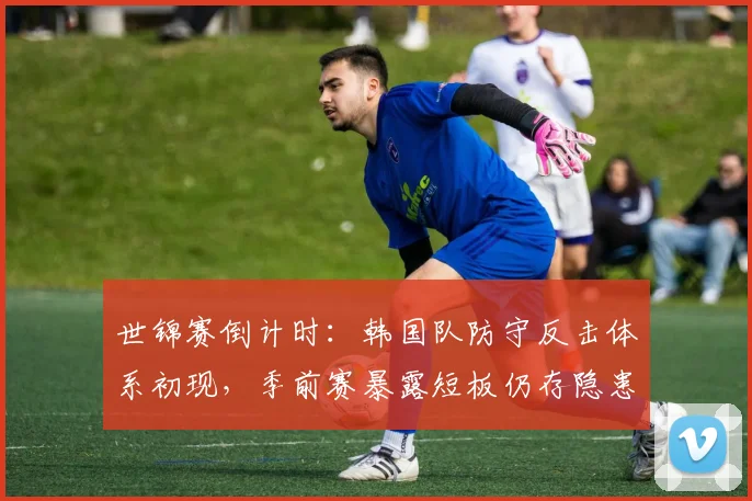 世锦赛倒计时：韩国队防守反击体系初现，季前赛暴露短板仍存隐患