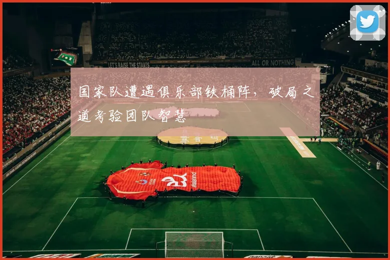 国家队遭遇俱乐部铁桶阵，破局之道考验团队智慧