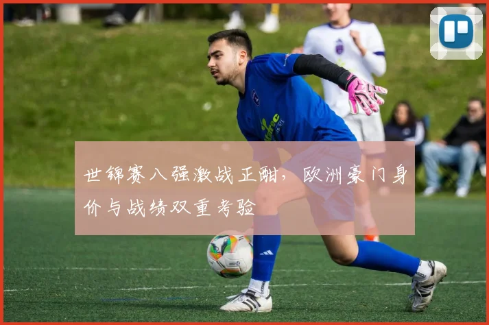 世锦赛八强激战正酣，欧洲豪门身价与战绩双重考验