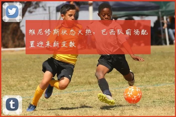 维尼修斯状态火热，巴西队前场配置迎来新变数