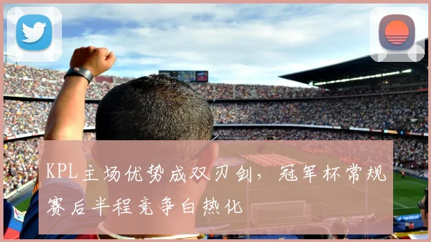 KPL主场优势成双刃剑，冠军杯常规赛后半程竞争白热化