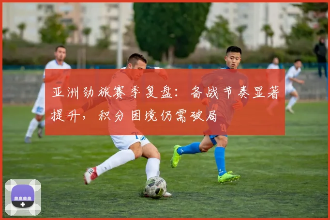 亚洲劲旅赛季复盘：备战节奏显著提升，积分困境仍需破局