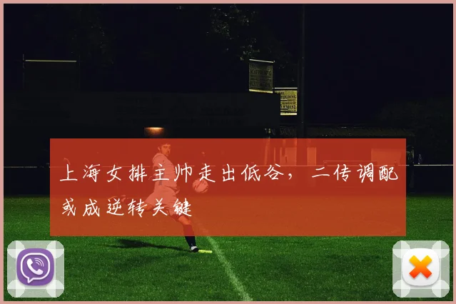 上海女排主帅走出低谷，二传调配或成逆转关键