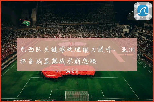 巴西队关键球处理能力提升，亚洲杯备战显露战术新思路