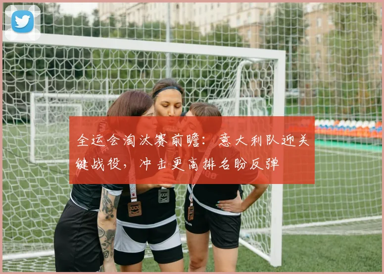 全运会淘汰赛前瞻：意大利队迎关键战役，冲击更高排名盼反弹