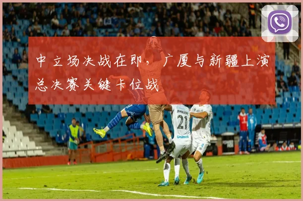 中立场决战在即，广厦与新疆上演总决赛关键卡位战