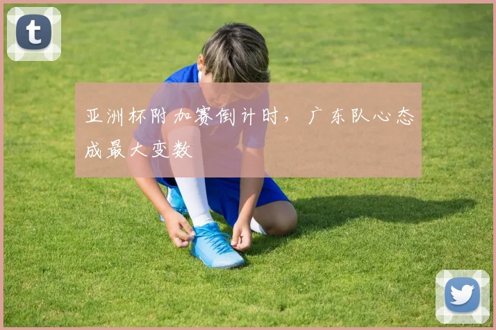 亚洲杯附加赛倒计时，广东队心态成最大变数