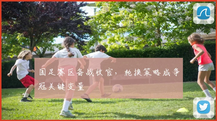 国足赛区备战收官，轮换策略成争冠关键变量