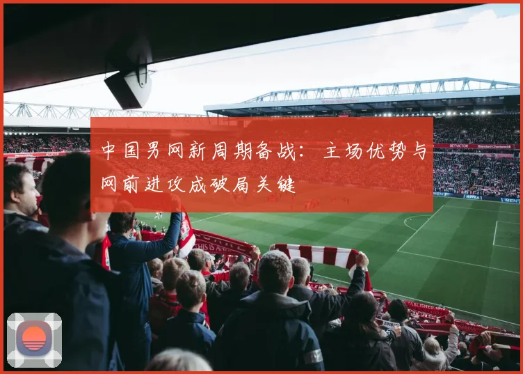 中国男网新周期备战：主场优势与网前进攻成破局关键