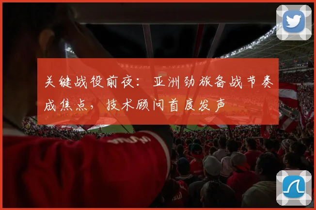 关键战役前夜：亚洲劲旅备战节奏成焦点，技术顾问首度发声