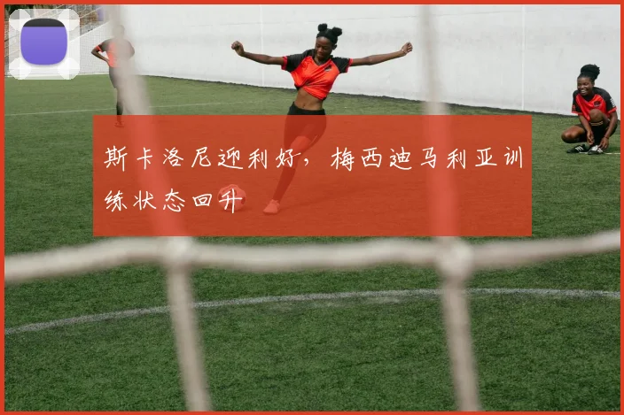 斯卡洛尼迎利好，梅西迪马利亚训练状态回升
