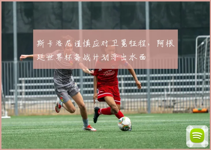 斯卡洛尼谨慎应对卫冕征程，阿根廷世界杯备战计划浮出水面