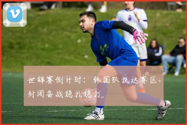 世锦赛倒计时：韩国队抵达赛区，封闭备战稳扎稳打