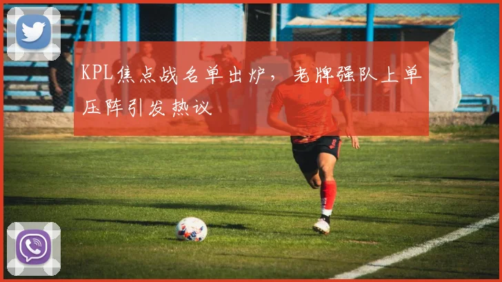 KPL焦点战名单出炉，老牌强队上单压阵引发热议