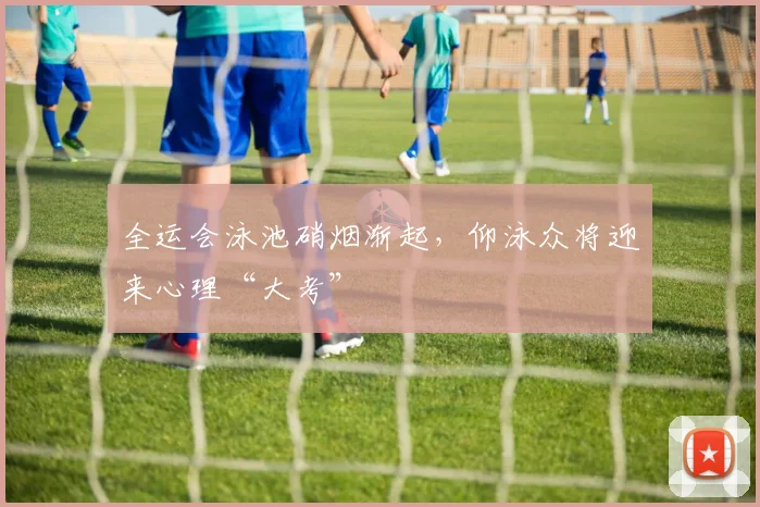 全运会泳池硝烟渐起，仰泳众将迎来心理“大考”