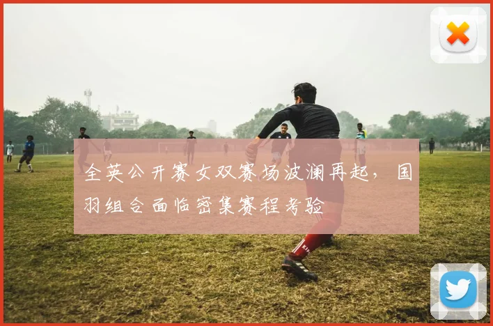 全英公开赛女双赛场波澜再起，国羽组合面临密集赛程考验