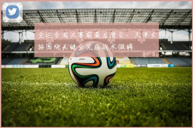 全运会淘汰赛前最后磨合，天津女排围绕关键分完成战术微调