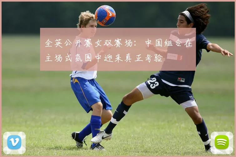 全英公开赛女双赛场：中国组合在主场式氛围中迎来真正考验