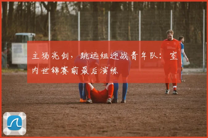 主场亮剑，跳远组迎战青年队：室内世锦赛前最后演练
