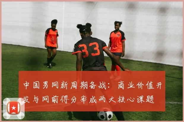 中国男网新周期备战：商业价值开发与网前得分率成两大核心课题