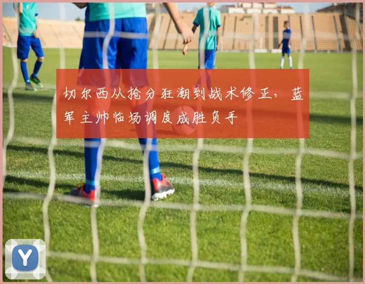 切尔西从抢分狂潮到战术修正，蓝军主帅临场调度成胜负手