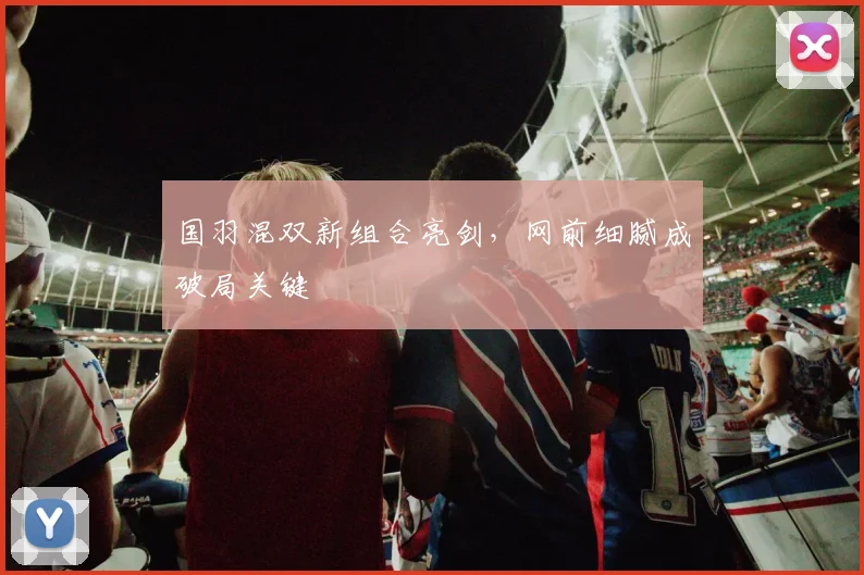 国羽混双新组合亮剑，网前细腻成破局关键