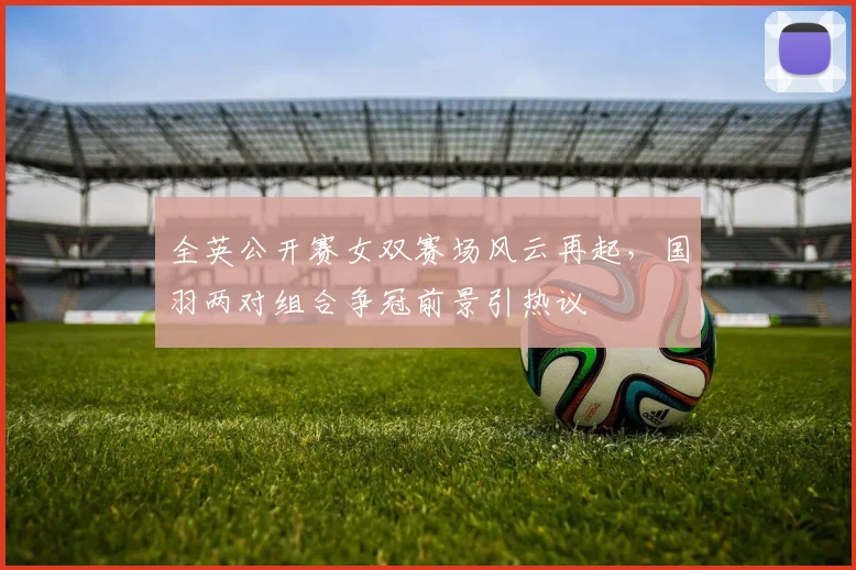 全英公开赛女双赛场风云再起，国羽两对组合争冠前景引热议
