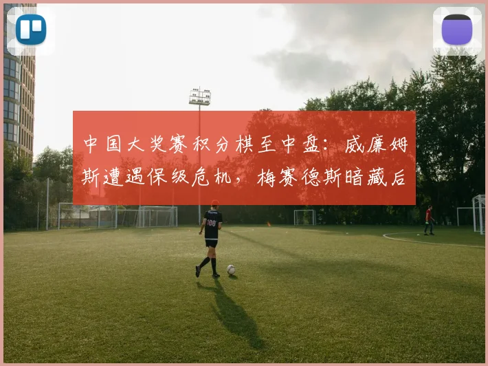 中国大奖赛积分棋至中盘：威廉姆斯遭遇保级危机，梅赛德斯暗藏后手