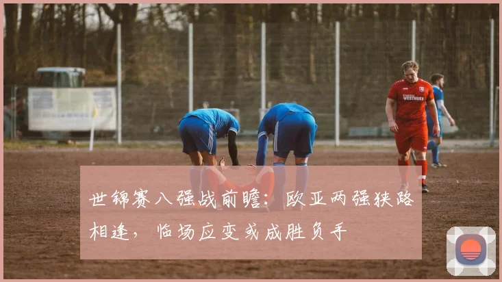 世锦赛八强战前瞻：欧亚两强狭路相逢，临场应变或成胜负手