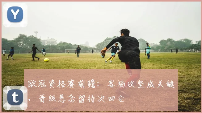 欧冠资格赛前瞻：客场攻坚成关键，晋级悬念留待次回合