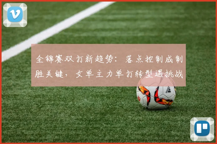全锦赛双打新趋势：落点控制成制胜关键，女单主力单打转型遇挑战