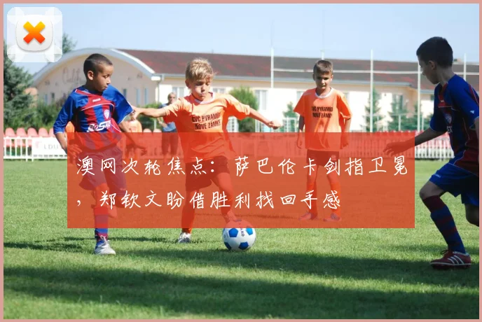 澳网次轮焦点：萨巴伦卡剑指卫冕，郑钦文盼借胜利找回手感