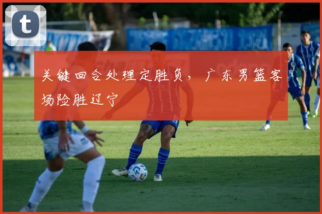 关键回合处理定胜负，广东男篮客场险胜辽宁