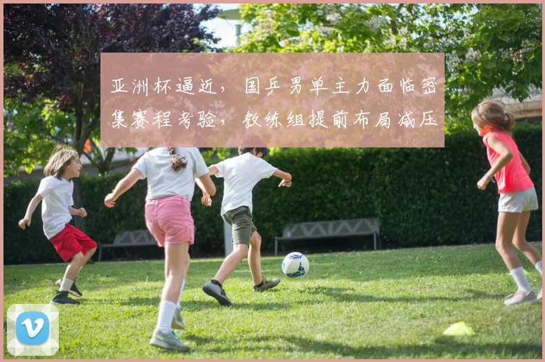 亚洲杯逼近，国乒男单主力面临密集赛程考验，教练组提前布局减压