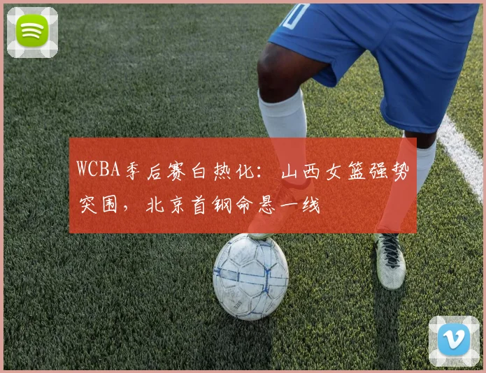 WCBA季后赛白热化：山西女篮强势突围，北京首钢命悬一线