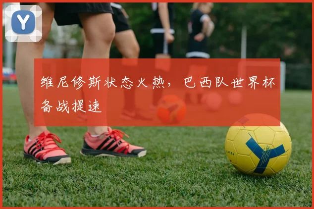 维尼修斯状态火热，巴西队世界杯备战提速
