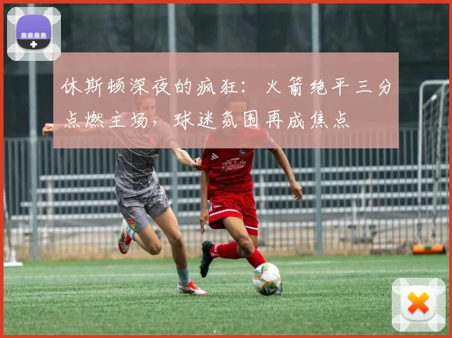 休斯顿深夜的疯狂：火箭绝平三分点燃主场，球迷氛围再成焦点