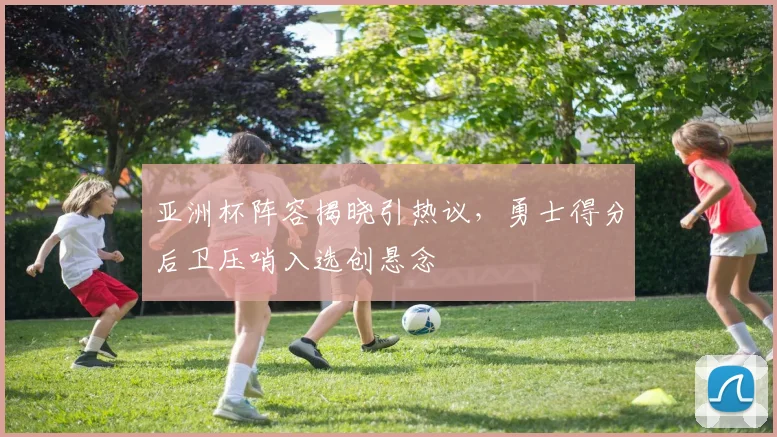 亚洲杯阵容揭晓引热议，勇士得分后卫压哨入选创悬念