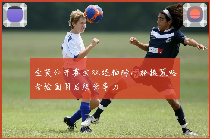 全英公开赛女双连轴转，轮换策略考验国羽后续竞争力