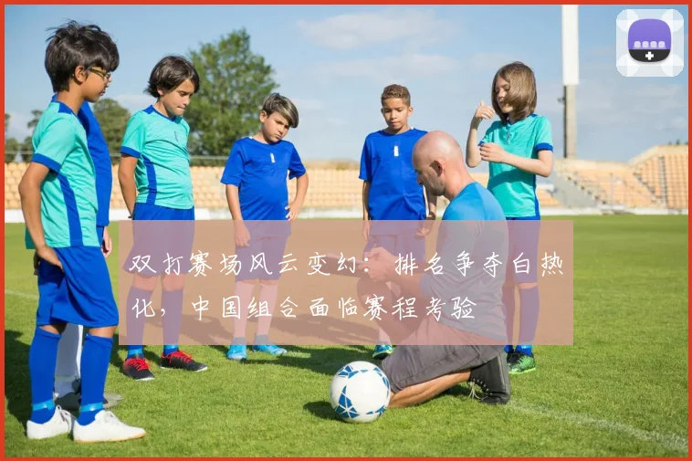 双打赛场风云变幻：排名争夺白热化，中国组合面临赛程考验
