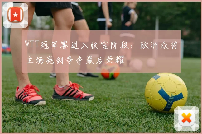 WTT冠军赛进入收官阶段，欧洲众将主场亮剑争夺最后荣耀