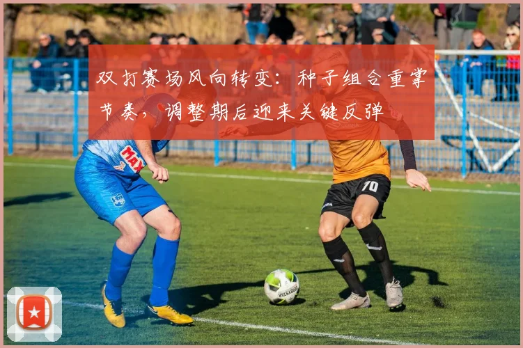 双打赛场风向转变：种子组合重掌节奏，调整期后迎来关键反弹