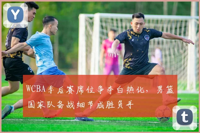 WCBA季后赛席位争夺白热化，男篮国家队备战细节成胜负手