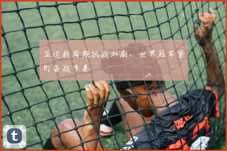 亚运新周期挑战加剧，世界冠军紧盯备战节奏