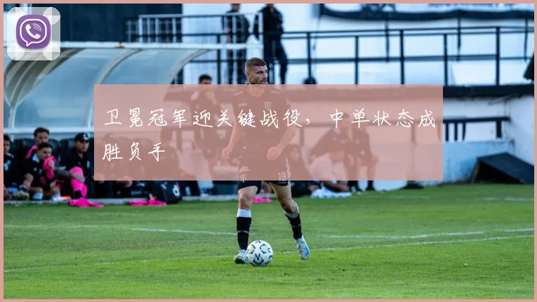 卫冕冠军迎关键战役，中单状态成胜负手