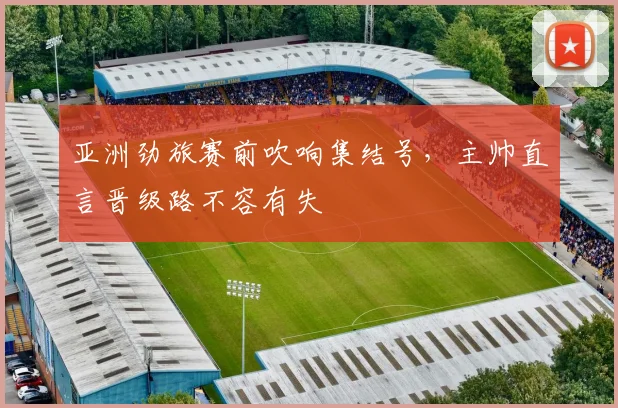 亚洲劲旅赛前吹响集结号，主帅直言晋级路不容有失