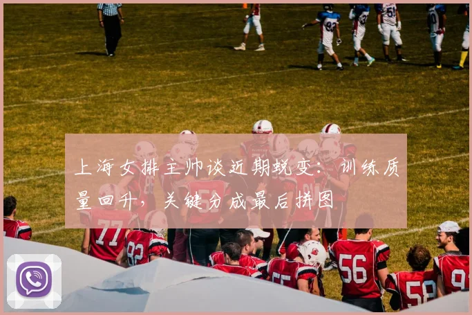 上海女排主帅谈近期蜕变：训练质量回升，关键分成最后拼图