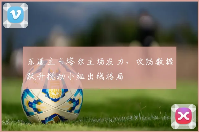 东道主卡塔尔主场发力，攻防数据跃升搅动小组出线格局