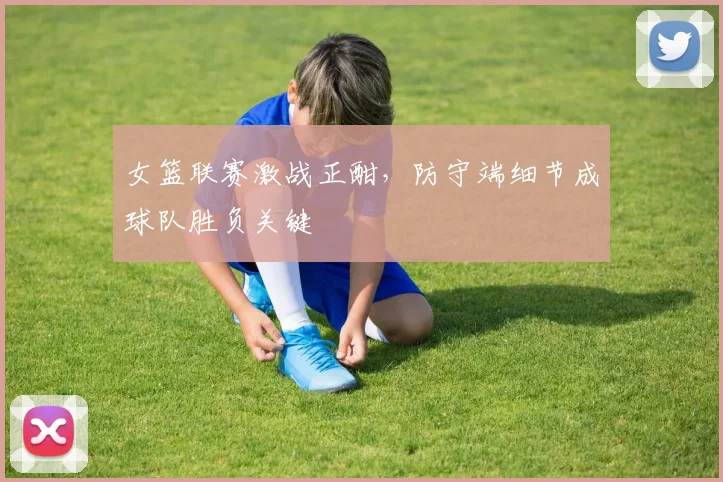 女篮联赛激战正酣，防守端细节成球队胜负关键